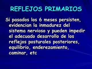 REFLEJOS PRIMARIOS
Si pasados los 6 meses persisten,
 evidencian la inmadurez del
 sistema nervioso y pueden impedir
 el adecuado desarrollo de los
 reflejos posturales posteriores,
 equilibrio, enderezamiento,
 caminar, etc
 
