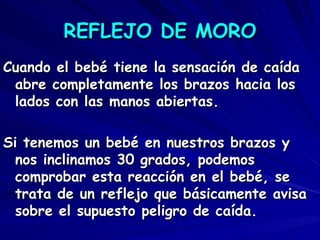 REFLEJO DE MORO
Cuando el bebé tiene la sensación de caída
 abre completamente los brazos hacia los
 lados con las manos abiertas.

Si tenemos un bebé en nuestros brazos y
  nos inclinamos 30 grados, podemos
  comprobar esta reacción en el bebé, se
  trata de un reflejo que básicamente avisa
  sobre el supuesto peligro de caída.
 