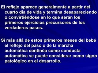 El reflejo aparece generalmente a partir del
  cuarto día de vida y termina desapareciendo
  o convirtiéndose en lo que serán los
  primeros ejercicios precursores de los
  verdaderos pasos.

Si más allá de estos primeros meses del bebé
  el reflejo del paso o de la marcha
  automática continúa como conducta
  automática se puede considerar como signo
  patológico en el desarrollo.
 