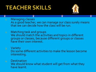 1. Managing classes
As a good teacher, we can manage our class surely means
that we can decide how the class will be run.
2. Matching task and groups
We should match the activities and topics in different
groups or classes, because different groups or classes
have their own interest.
3. Variety
Do some different activities to make the lesson become
interesting.
4. Destination
We should know what student will get from what they
have learnt.
 