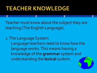 Teacher must know about the subject they are
teaching (The English Language).
1.The Language System
Language teachers need to know how the
language works.This means having a
knowledge of the grammar system and
understanding the lexical system.
 