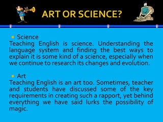  Science
Teaching English is science. Understanding the
language system and finding the best ways to
explain it is some kind of a science, especially when
we continue to research its changes and evolution.
 Art
Teaching English is an art too. Sometimes, teacher
and students have discussed some of the key
requirements in creating such a rapport, yet behind
everything we have said lurks the possibility of
magic.
 