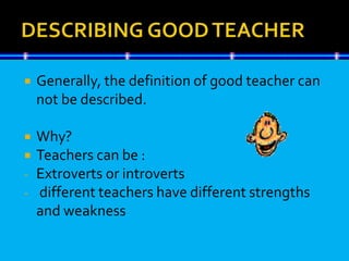  Generally, the definition of good teacher can
not be described.
 Why?
 Teachers can be :
- Extroverts or introverts
- different teachers have different strengths
and weakness
 