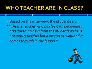  Based on the interview, the student said :
“ I like the teacher who has his own personality
and doesn’t hide it from the students so he is
not only a teacher but a person as well-and it
comes through in the lesson.”
 