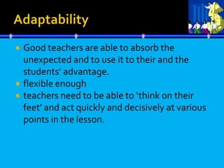  Good teachers are able to absorb the
unexpected and to use it to their and the
students’ advantage.
 flexible enough
 teachers need to be able to ‘think on their
feet’ and act quickly and decisively at various
points in the lesson.
 
