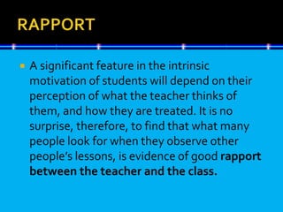  A significant feature in the intrinsic
motivation of students will depend on their
perception of what the teacher thinks of
them, and how they are treated. It is no
surprise, therefore, to find that what many
people look for when they observe other
people’s lessons, is evidence of good rapport
between the teacher and the class.
 