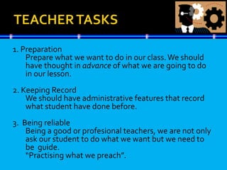 1. Preparation
Prepare what we want to do in our class.We should
have thought in advance of what we are going to do
in our lesson.
2. Keeping Record
We should have administrative features that record
what student have done before.
3. Being reliable
Being a good or profesional teachers, we are not only
ask our student to do what we want but we need to
be guide.
“Practising what we preach”.
 