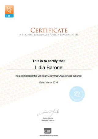 This is to certify that
Lidia Barone
has completed the 20 hour Grammar Awareness Course
Date: March 2010
Certificate reference: kgcVPa8jFj
 