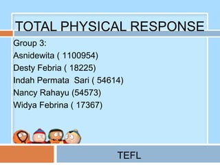 TOTAL PHYSICAL RESPONSE
Group 3:
Asnidewita ( 1100954)
Desty Febria ( 18225)
Indah Permata Sari ( 54614)
Nancy Rahayu (54573)
Widya Febrina ( 17367)




                         TEFL
 