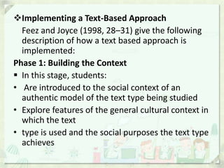 Implementing a Text-Based Approach
  Feez and Joyce (1998, 28–31) give the following
  description of how a text based approach is
  implemented:
Phase 1: Building the Context
 In this stage, students:
• Are introduced to the social context of an
  authentic model of the text type being studied
• Explore features of the general cultural context in
  which the text
• type is used and the social purposes the text type
  achieves
 