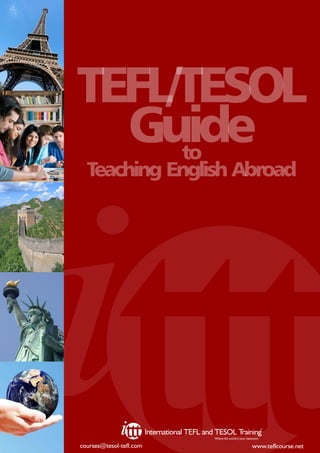 TEFL/TESOL
  Guide
     to
  Teaching English Abroad




                                                                                   ©
                         International TEFL and TESOL Training
                                               Where the world is your classroom

courses@tesol-tefl.com                                                     www.teflcourse.net
 