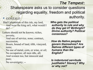 The Tempest:
    Shakespeare asks us to consider questions
       regarding equality, freedom and political
 GONZALO                             authority.
Had I plantation of this isle, my lord,      Who gets the political
  And were the king on't, what would I       authority to rule and why
  do?                                        do they get it? Birthright?
                                             Divine authority? Political
Letters should not be known; riches,
                                             consensus?
   poverty,
   And use of service, none; contract,
   succession,                               How do Native peoples
   Bourn, bound of land, tilth, vineyard,    govern themselves? Are
   none;                                     Natives different types of
   No use of metal, corn, or wine, or oil;   humans than the
   No occupation; all men idle, all;         English?
   And women too, but innocent and
   pure;                                     Is indentured servitude
   No sovereignty; --                         justifiable? Slavery? Why
                                              or why not?
 