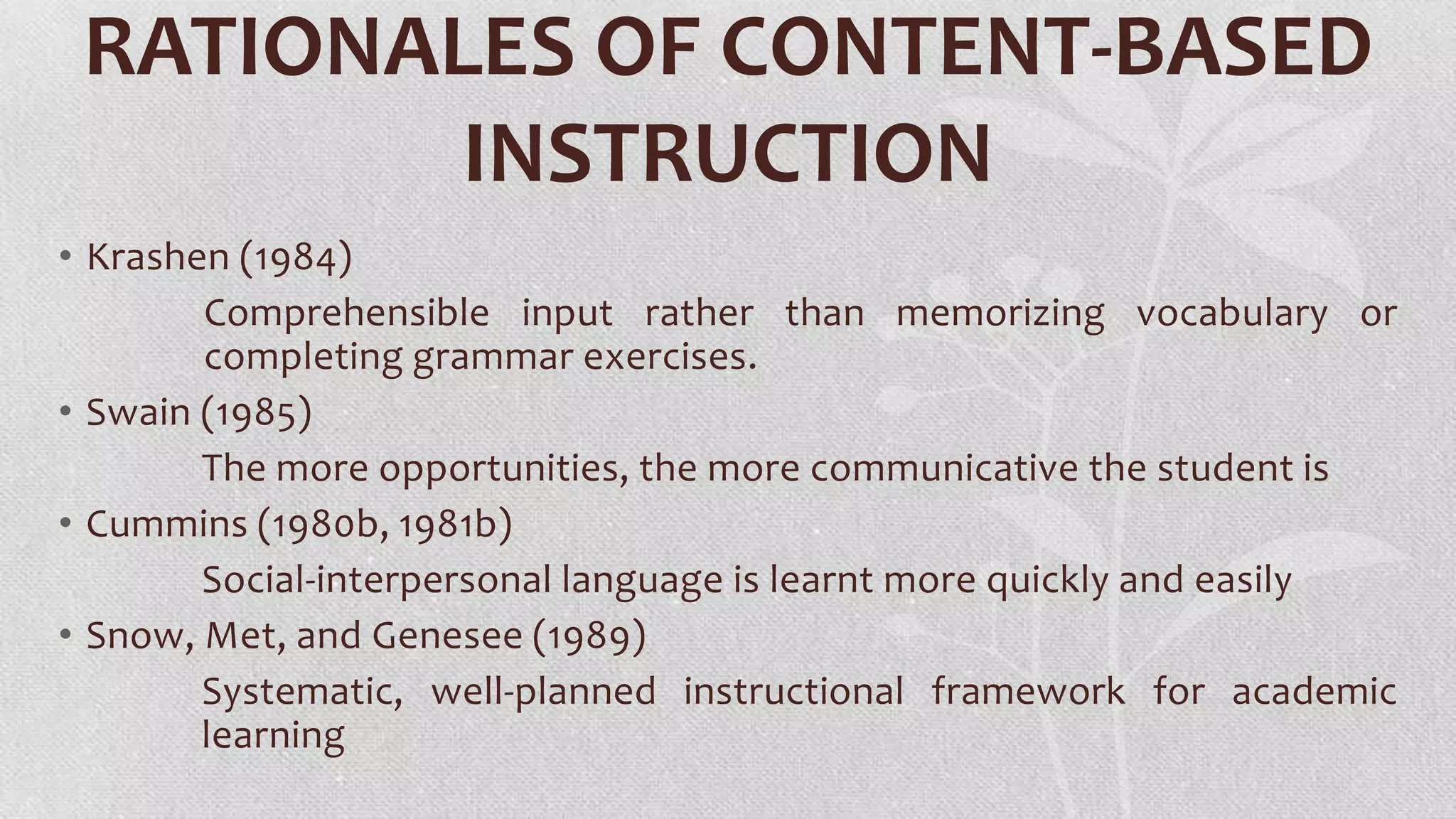 RATIONALES OF CONTENT-BASED
INSTRUCTION
• Krashen (1984)
Comprehensible input rather than memorizing vocabulary or
completing grammar exercises.
• Swain (1985)
The more opportunities, the more communicative the student is
• Cummins (1980b, 1981b)
Social-interpersonal language is learnt more quickly and easily
• Snow, Met, and Genesee (1989)
Systematic, well-planned instructional framework for academic
learning

 