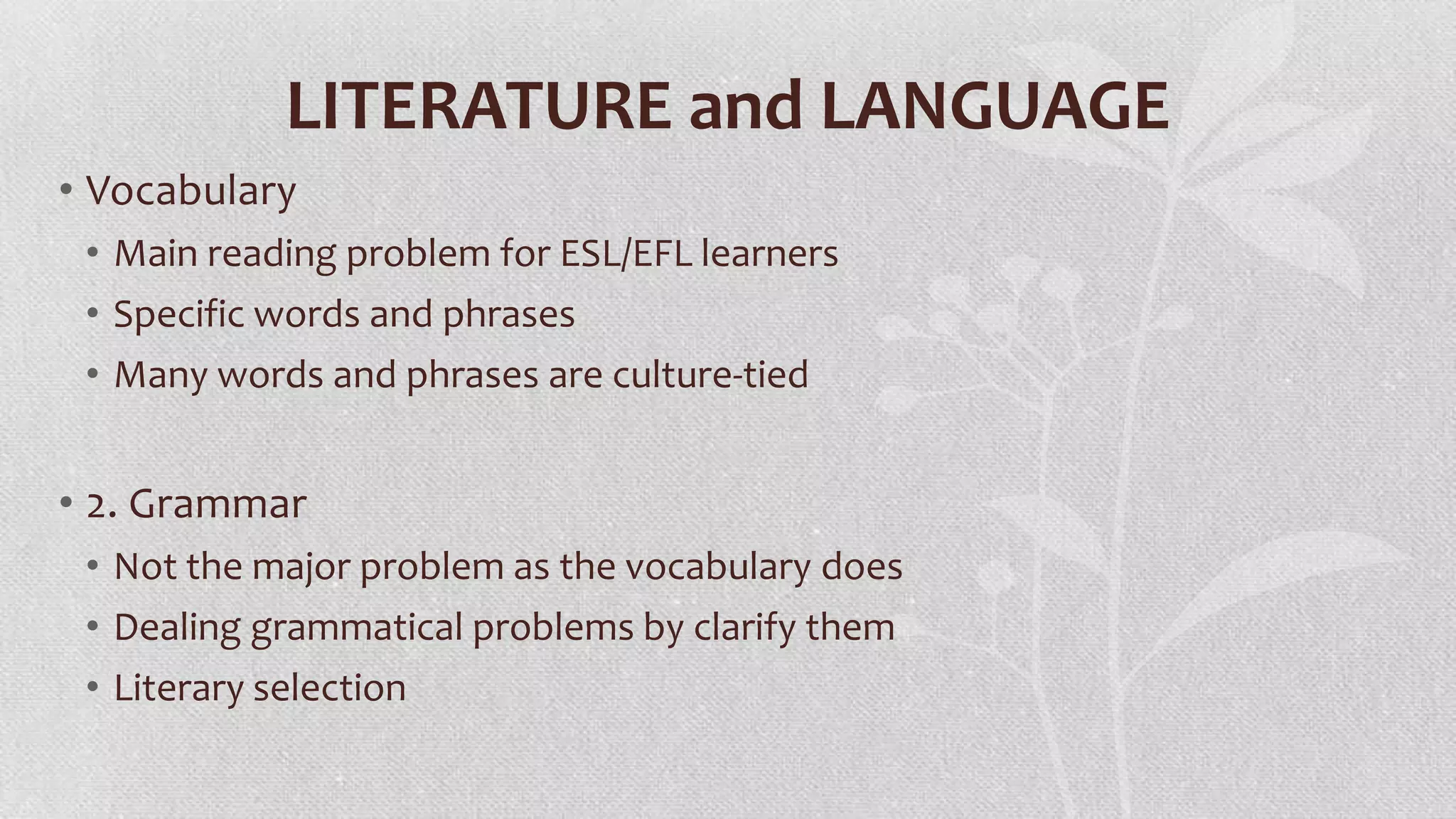 LITERATURE and LANGUAGE
• Vocabulary
• Main reading problem for ESL/EFL learners
• Specific words and phrases
• Many words and phrases are culture-tied

• 2. Grammar
• Not the major problem as the vocabulary does
• Dealing grammatical problems by clarify them
• Literary selection

 