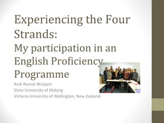 Experiencing the Four
Strands:
My participation in an
English Proficiency
Programme
Anik Nunuk Wulyani
State University of Malang
Victoria University of Wellington, New Zealand

 