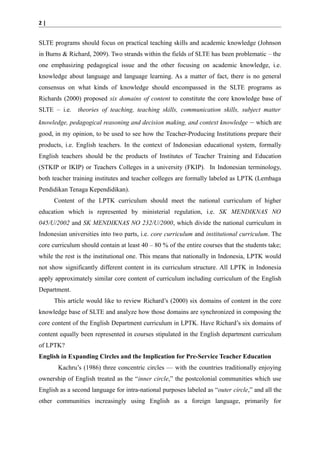 2|

SLTE programs should focus on practical teaching skills and academic knowledge (Johnson
in Burns & Richard, 2009). Two strands within the fields of SLTE has been problematic – the
one emphasizing pedagogical issue and the other focusing on academic knowledge, i.e.
knowledge about language and language learning. As a matter of fact, there is no general
consensus on what kinds of knowledge should encompassed in the SLTE programs as
Richards (2000) proposed six domains of content to constitute the core knowledge base of
SLTE – i.e.

theories of teaching, teaching skills, communication skills, subject matter

knowledge, pedagogical reasoning and decision making, and context knowledge – which are
good, in my opinion, to be used to see how the Teacher-Producing Institutions prepare their
products, i.e. English teachers. In the context of Indonesian educational system, formally
English teachers should be the products of Institutes of Teacher Training and Education
(STKIP or IKIP) or Teachers Colleges in a university (FKIP). In Indonesian terminology,
both teacher training institutes and teacher colleges are formally labeled as LPTK (Lembaga
Pendidikan Tenaga Kependidikan).
Content of the LPTK curriculum should meet the national curriculum of higher
education which is represented by ministerial regulation, i.e. SK MENDIKNAS NO
045/U/2002 and SK MENDIKNAS NO 232/U/2000, which divide the national curriculum in
Indonesian universities into two parts, i.e. core curriculum and institutional curriculum. The
core curriculum should contain at least 40 – 80 % of the entire courses that the students take;
while the rest is the institutional one. This means that nationally in Indonesia, LPTK would
not show significantly different content in its curriculum structure. All LPTK in Indonesia
apply approximately similar core content of curriculum including curriculum of the English
Department.
This article would like to review Richard’s (2000) six domains of content in the core
knowledge base of SLTE and analyze how those domains are synchronized in composing the
core content of the English Department curriculum in LPTK. Have Richard’s six domains of
content equally been represented in courses stipulated in the English department curriculum
of LPTK?
English in Expanding Circles and the Implication for Pre-Service Teacher Education
Kachru’s (1986) three concentric circles — with the countries traditionally enjoying
ownership of English treated as the “inner circle,” the postcolonial communities which use
English as a second language for intra-national purposes labeled as “outer circle,” and all the
other communities increasingly using English as a foreign language, primarily for

 