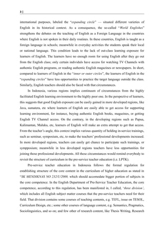 3|

international purposes, labeled the “expanding circle” — situated different varieties of
English in its historical context. As a consequence, the so-called “World Englishes”
strengthens the debates on the teaching of English as a Foreign Language in the countries
where English is not spoken in their daily routines. In these countries, English is taught as a
foreign language in schools; meanwhile in everyday activities the students speak their local
or national language. This condition leads to the lack of out-class learning exposure for
learners of English. The learners have no enough room for using English after they go out
from the English class; only certain individuls have access for watching TV Channels with
authentic English programs, or reading authentic English magazines or newspapers. In short,
compared to learners of English in the “inner or outer circles”, the learners of English in the
“expanding circles” have less opportunities to practice the target language outside the class.
Similarly, English teachers should also be faced with that circumstances.
In Indonesia, various regions implies continuum of circumstances from the highly
facilitated English learning environment to the highly poor one. In the perspective of learners,
this suggests that good English exposure can be easily gained in more developed regions, like
Java, sumatera, etc where learners of English are easily able to get access for supporting
learning environment, for instance, buying authentic English books, magazines, or getting
English TV Channel access. On the contrary, in the developing regions such as Papua,
Kalimantan, Maluku, etc, learners of English will make an extra attempt to get that access.
From the teacher’s angle, this context implies various quantity of holding in-service trainings,
such as seminar, symposium, etc, to make the teachers’ professional developments increased.
In more developed regions, teachers can easily get chance to participate such trainings, or
sympposium; meanwhile in less developed regions teachers have less opportunities for
joining those professional developments. All these circumstances would remind everybody to
revisit the structure of curriculum in the pre-service teacher education (i.e. LPTK).
Pre-service teacher education in Indonesia follows the formal regulation for
establishing structure of the core content in the curriculum of higher education as stated in
“SK MENDIKNAS NO 232/U/2000, which should accomodate bigger portion of subjects in
the core competence. In the English Department of Pre-Service Teacher Education, the core
competence, according to this regulation, has been manifested in, I called, ‘three division’,
which includes all English subject matter courses that the pre-service teachers need for their
field. That division contains some courses of teaching contents, e.g. TEFL, issue on TESOL,
Curriculum Design, etc.; some other courses of language content, e.g. Semantics, Pragmatics,
Sociolinguistics, and so on; and few other of research content, like Thesis Writing, Research

 