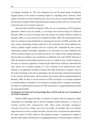 4|

in Language Teaching, etc. This core competence has met the grand design of preparing
English teachers in the context of teaching English in ‘expanding circle’; however, which
portion of the three divisions should be given more to pre-service training students? Should
the Pre-Service English Teacher Education produce English teachers with best teaching skills
or the ones who are best-English proficient?
Since the field of TESOL emerged in 1960s, the core of curriculum in SLTE programs
generated a debate on the two strands, i.e. knowledge about and knowledge how (Burns &
Richards, 2009), or practical teaching skills and academic knowledge (Johnson in Burns &
Richards, 2009), or content and delivery (Singh & Ricahrds, 2009). The relationship between
these two strands has been problematic in composing the structure of LPTK curriculum. The
more courses representing teaching skills put in the curriculum, the more tendentious the
LPTK to produce English teachers with best teaching skills; meanwhile the more courses
representing academic knowledge stipulated in the curriculum, the more tendentious the
LPTK to produce teachers are best-English proficient. As a matter of fact, making dichotomy
between these two strands is now considered as a traditional view in the TESOL field since it
holds the perspective that teacher learning was seen as a cognitive issue. Teacher learning in
this sense as viewed as a questions of improving the effectiveness of delivery. Meanwhile the
more recent view of teacher learning is, in fact, focusing on the mental process where
learning is not application of theory to practice but rather theorization of practice. Keys to
this mode of learning is the roles of participants, the discourse they created and participated
in, the activities that take place, and the artifacts and resources that are employed (Burns &
Richards, 2009). In short, to see the structure of LPTK curriculum, it is no longer important
to maintain debates on wheather or not focusing on teaching skills or academics knowledge,
but rather it is indeed that the structure of LPTK curriculum (i.e. English Department) should
be contextually flexible.
Six Domains of Content of Core Knowledge Base of SLTE and the Core Curriculum of
of LPTK in Indonesia
Richard (2000) argued that there six domains of content which he proposed as things
constituting core knowledge base of Second Language Teacher Education, i.e. theories of
teaching, teaching skills, communication skills, subject matter knowledge, pedagogical
reasoning and decision making, and context knowledge. In principle, these core domains
might intersects as well as overlaps each other, since the cores covered may be represented by
the same courses in SLTE. However, this proposed concept is comprehensive enough to
describe what students should possess in equipping themselves with knowledge in relation to

 