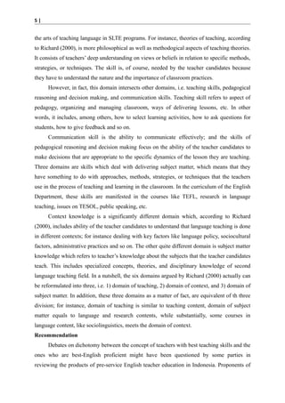 5|

the arts of teaching language in SLTE programs. For instance, theories of teaching, according
to Richard (2000), is more philosophical as well as methodogical aspects of teaching theories.
It consists of teachers’ deep understanding on views or beliefs in relation to specific methods,
strategies, or techniques. The skill is, of course, needed by the teacher candidates because
they have to understand the nature and the importance of classroom practices.
However, in fact, this domain intersects other domains, i.e. teaching skills, pedagogical
reasoning and decision making, and communication skills. Teaching skill refers to aspect of
pedagogy, organizing and managing classroom, ways of delivering lessons, etc. In other
words, it includes, among others, how to select learning activities, how to ask questions for
students, how to give feedback and so on.
Communication skill is the ability to communicate effectively; and the skills of
pedagogical reasoning and decision making focus on the ability of the teacher candidates to
make decisions that are appropriate to the specific dynamics of the lesson they are teaching.
Three domains are skills which deal with delivering subject matter, which means that they
have something to do with approaches, methods, strategies, or techniques that the teachers
use in the process of teaching and learning in the classroom. In the curriculum of the English
Department, these skills are manifested in the courses like TEFL, research in language
teaching, issues on TESOL, public speaking, etc.
Context knowledge is a significantly different domain which, according to Richard
(2000), includes ability of the teacher candidates to understand that language teaching is done
in different contexts; for instance dealing with key factors like language policy, sociocultural
factors, administrative practices and so on. The other quite different domain is subject matter
knowledge which refers to teacher’s knowledge about the subjects that the teacher candidates
teach. This includes specialized concepts, theories, and disciplinary knowledge of second
language teaching field. In a nutshell, the six domains argued by Richard (2000) actually can
be reformulated into three, i.e. 1) domain of teaching, 2) domain of context, and 3) domain of
subject matter. In addition, these three domains as a matter of fact, are equivalent of th three
division; for instance, domain of teaching is similar to teaching content, domain of subject
matter equals to language and research contents, while substantially, some courses in
language content, like sociolinguistics, meets the domain of context.
Recommendation
Debates on dichotomy between the concept of teachers with best teaching skills and the
ones who are best-English proficient might have been questioned by some parties in
reviewing the products of pre-service English teacher education in Indonesia. Proponents of

 