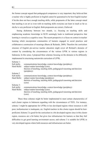 6|

the former concept argued that pedagogical competence is very important; they believed that
a teacher who is highly proficient in English cannot be quaranteed to be best English teacher
if he/she does not have enough teaching skills; while proponents of the latter concept stated
that teaching is an art so even with no teaching skills everyone can learn to teach as far as
she/he is very proficient in English. Both proponents are correct, I believed.
Seeing dichotomy between two strands, i.e. focusing on teaching skills and
emphasizing academic knowledge in SLTE seemingly leads to traditional perspective that
learning is viewed as a cognitive issue. The recent perspective is a focus on context in teacher
learning which encorporates communities of learners engaged in social practices and
collaboratove construction of meanings (Burns & Richards, 2009). Therefore the curriculum
structure of English pre-service teacher education might cover all Richard’s domains of
content by considering the circumstances of the various LPTK in various regions in
Indonesia. In this sense, I proposed three schemes focusing on the domains to be differently
implemented in structuring nationwide curriculum of LPTK.
Scheme 1:
Soft skills:
Hard Skills:
Scheme 2
Soft skills:
Hard Skills:
Scheme 3:
Soft skills:
Hard Skills:

communications knowledge, context knowledge (periphery)
subject matter knowledge (core)
theories of teaching, teaching skills, pedagogical reasoning and decision
(periphery)
communications knowledge, context knowledge (periphery)
subject matter knowledge (periphery)
theories of teaching, teaching skills, pedagogical reasoning and decision
(core)
communications knowledge, context knowledge (periphery)
subject matter knowledge (core)
theories of teaching, teaching skills, pedagogical reasoning and decision
(core)

These three schemes might be better implemented to meet certain charactersitics of
each cluster regions in Indonesia regarding with the circumstances of TEFL. For instance,
scheme 1 might be appropriate for LPTKs in less developed regions where resources is still
poor, insfrastructure is inadequate, etc. English teachers in this cluster region should be bestproficient; Scheme 2 is good for the curriculum in a bit developed regions since in this cluster
region, resources are a bit better, but gives less infrastructure for learners so that they feel
difficulties to get good learning environment access; and scheme 3 is suitable for LPTK in
very developed regions where both resources and infrastructure are better.

 