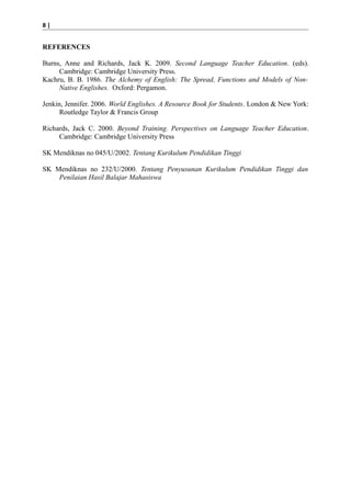 8|

REFERENCES
Burns, Anne and Richards, Jack K. 2009. Second Language Teacher Education. (eds).
Cambridge: Cambridge University Press.
Kachru, B. B. 1986. The Alchemy of English: The Spread, Functions and Models of NonNative Englishes. Oxford: Pergamon.
Jenkin, Jennifer. 2006. World Englishes. A Resource Book for Students. London & New York:
Routledge Taylor & Francis Group
Richards, Jack C. 2000. Beyond Training. Perspectives on Language Teacher Education.
Cambridge: Cambridge University Press
SK Mendiknas no 045/U/2002. Tentang Kurikulum Pendidikan Tinggi
SK Mendiknas no 232/U/2000. Tentang Penyusunan Kurikulum Pendidikan Tinggi dan
Penilaian Hasil Balajar Mahasiswa

 