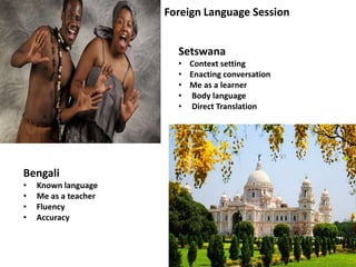 Setswana
• Context setting
• Enacting conversation
• Me as a learner
• Body language
• Direct Translation
Bengali
• Known language
• Me as a teacher
• Fluency
• Accuracy
Foreign Language Session