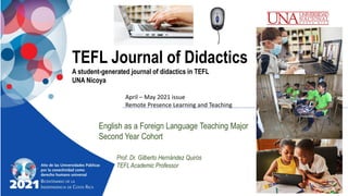 TEFL Journal of Didactics
A student-generated journal of didactics in TEFL
UNA Nicoya
English as a Foreign Language Teaching Major
Second Year Cohort
Prof. Dr. Gilberto Hernández Quirós
TEFLAcademic Professor
April – May 2021 issue
Remote Presence Learning and Teaching
 