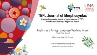 English as a Foreign Language Teaching Major
Fourth Year Cohort
May, June, July 2022 issue
Dr. Gilberto Hernández Quirós
UNA Nicoya TEFL Academic Professor
TEFL Journal of Morphosyntax
A student-generated journal of morphosyntax in TEFL
UNA Nicoya Chorotega Regional Campus
 