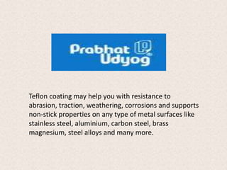 Teflon coating may help you with resistance to 
abrasion, traction, weathering, corrosions and supports 
non-stick properties on any type of metal surfaces like 
stainless steel, aluminium, carbon steel, brass 
magnesium, steel alloys and many more. 
 