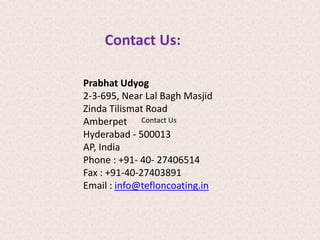 Contact Us: 
Prabhat Udyog 
2-3-695, Near Lal Bagh Masjid 
Zinda Tilismat Road 
Amberpet 
Contact Us 
Hyderabad - 500013 
AP, India 
Phone : +91- 40- 27406514 
Fax : +91-40-27403891 
Email : info@tefloncoating.in 
