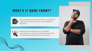 Polytetrafluoroethylene (PTFE) is a polymeric
material that has common uses outside of
dentistry.
WHAT’S IT MADE FROM??
Polytetrafluoroethylene is a synthetic
fluoropolymer made from the polymerization
of tetrafluoroethylene (TFE) monomers
 