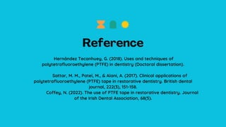 Hernández Tecanhuey, G. (2018). Uses and techniques of
polytetrafluoroethylene (PTFE) in dentistry (Doctoral dissertation).
Sattar, M. M., Patel, M., & Alani, A. (2017). Clinical applications of
polytetrafluoroethylene (PTFE) tape in restorative dentistry. British dental
journal, 222(3), 151-158.
Coffey, N. (2022). The use of PTFE tape in restorative dentistry. Journal
of the Irish Dental Association, 68(5).
 