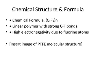 Chemical Structure & Formula
• • Chemical Formula: (C₂F₄)n
• • Linear polymer with strong C-F bonds
• • High electronegativity due to fluorine atoms
• [Insert image of PTFE molecular structure]
 