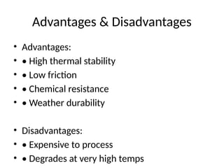 Advantages & Disadvantages
• Advantages:
• • High thermal stability
• • Low friction
• • Chemical resistance
• • Weather durability
• Disadvantages:
• • Expensive to process
• • Degrades at very high temps
 