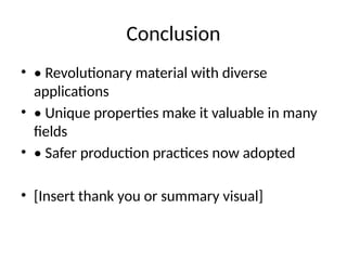 Conclusion
• • Revolutionary material with diverse
applications
• • Unique properties make it valuable in many
fields
• • Safer production practices now adopted
• [Insert thank you or summary visual]
 