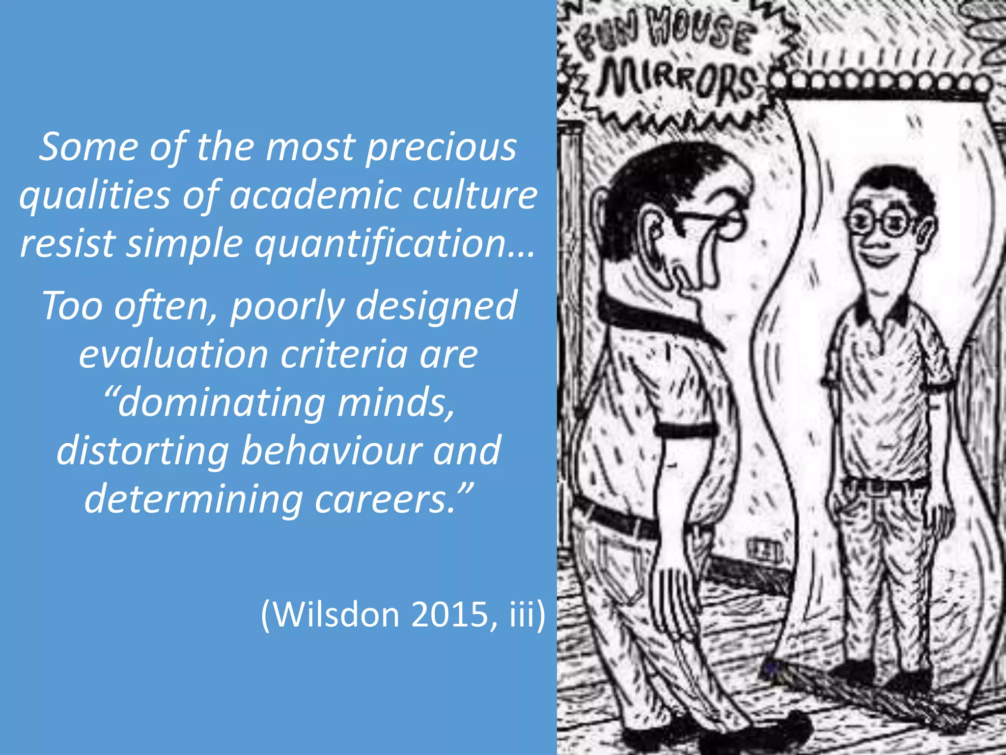 Some of the most precious
qualities of academic culture
resist simple quantification…
Too often, poorly designed
evaluation criteria are
“dominating minds,
distorting behaviour and
determining careers.”
(Wilsdon 2015, iii)
 