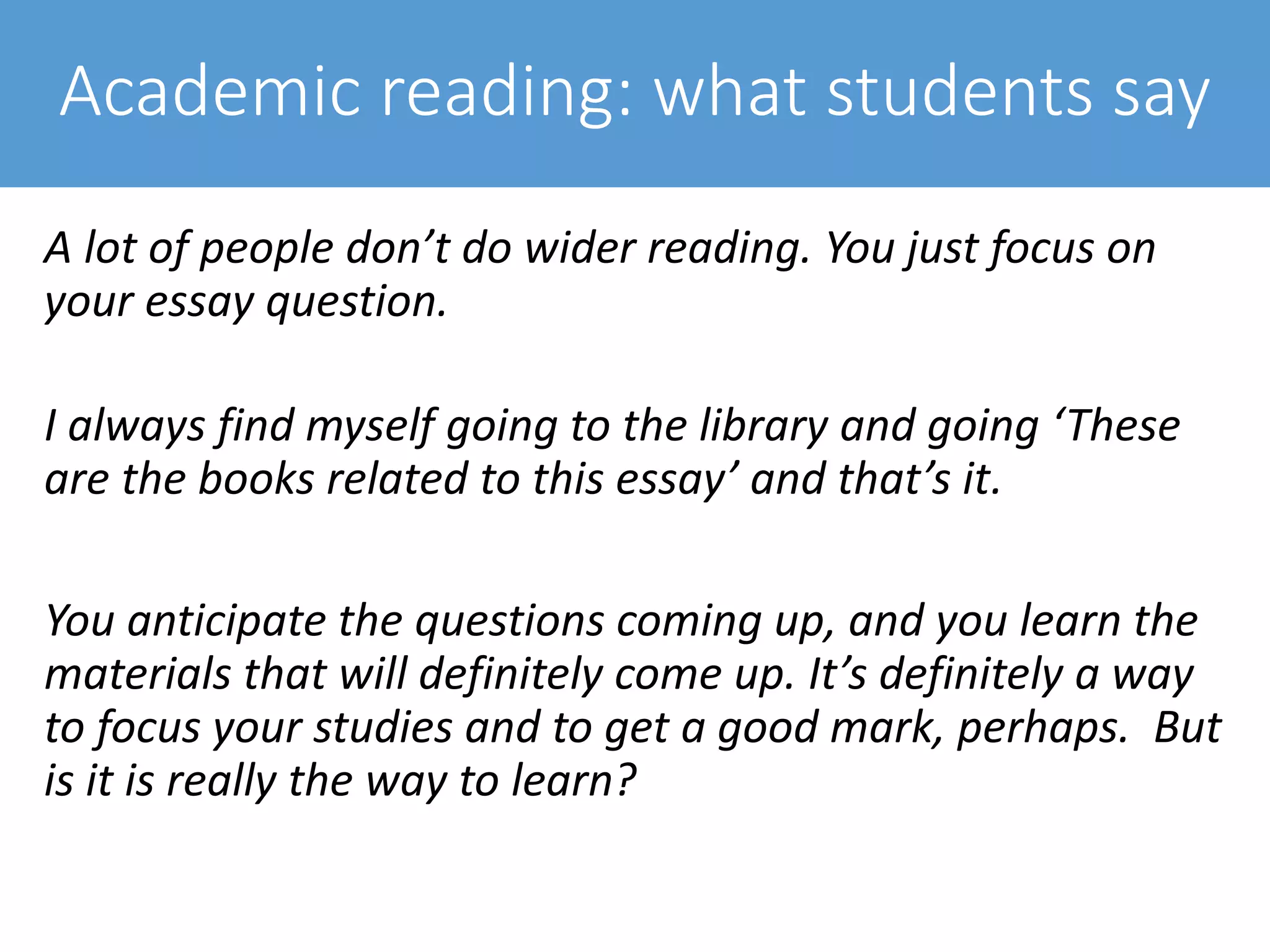 Academic reading: what students say
A lot of people don’t do wider reading. You just focus on
your essay question.
I always find myself going to the library and going ‘These
are the books related to this essay’ and that’s it.
You anticipate the questions coming up, and you learn the
materials that will definitely come up. It’s definitely a way
to focus your studies and to get a good mark, perhaps. But
is it is really the way to learn?
 