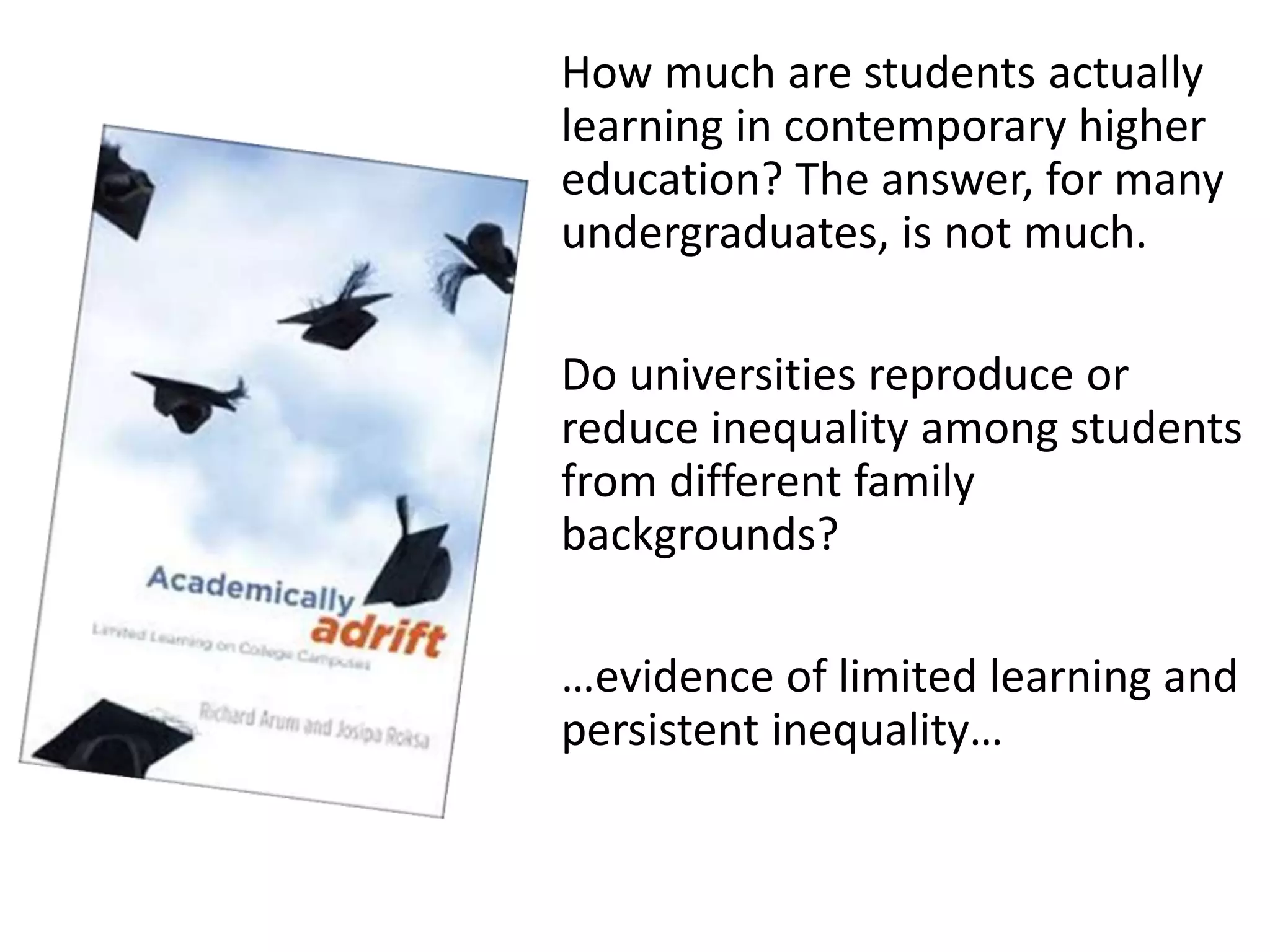 How much are students actually
learning in contemporary higher
education? The answer, for many
undergraduates, is not much.
Do universities reproduce or
reduce inequality among students
from different family
backgrounds?
…evidence of limited learning and
persistent inequality…
 