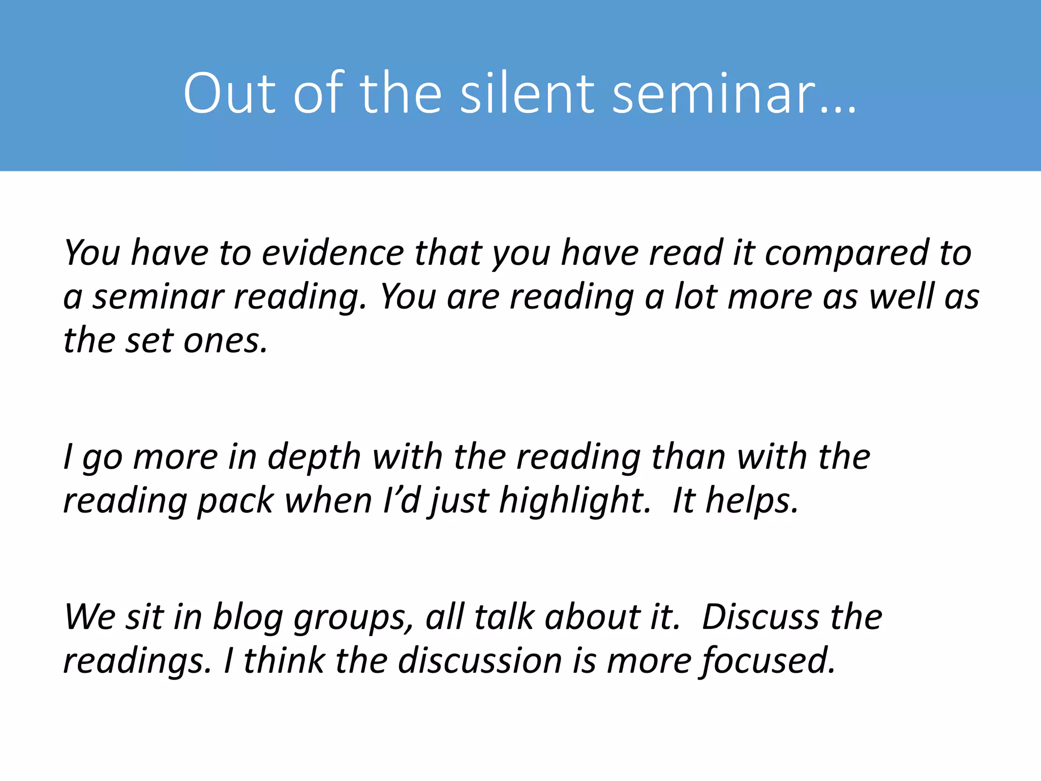 Out of the silent seminar…
You have to evidence that you have read it compared to
a seminar reading. You are reading a lot more as well as
the set ones.
I go more in depth with the reading than with the
reading pack when I’d just highlight. It helps.
We sit in blog groups, all talk about it. Discuss the
readings. I think the discussion is more focused.
 