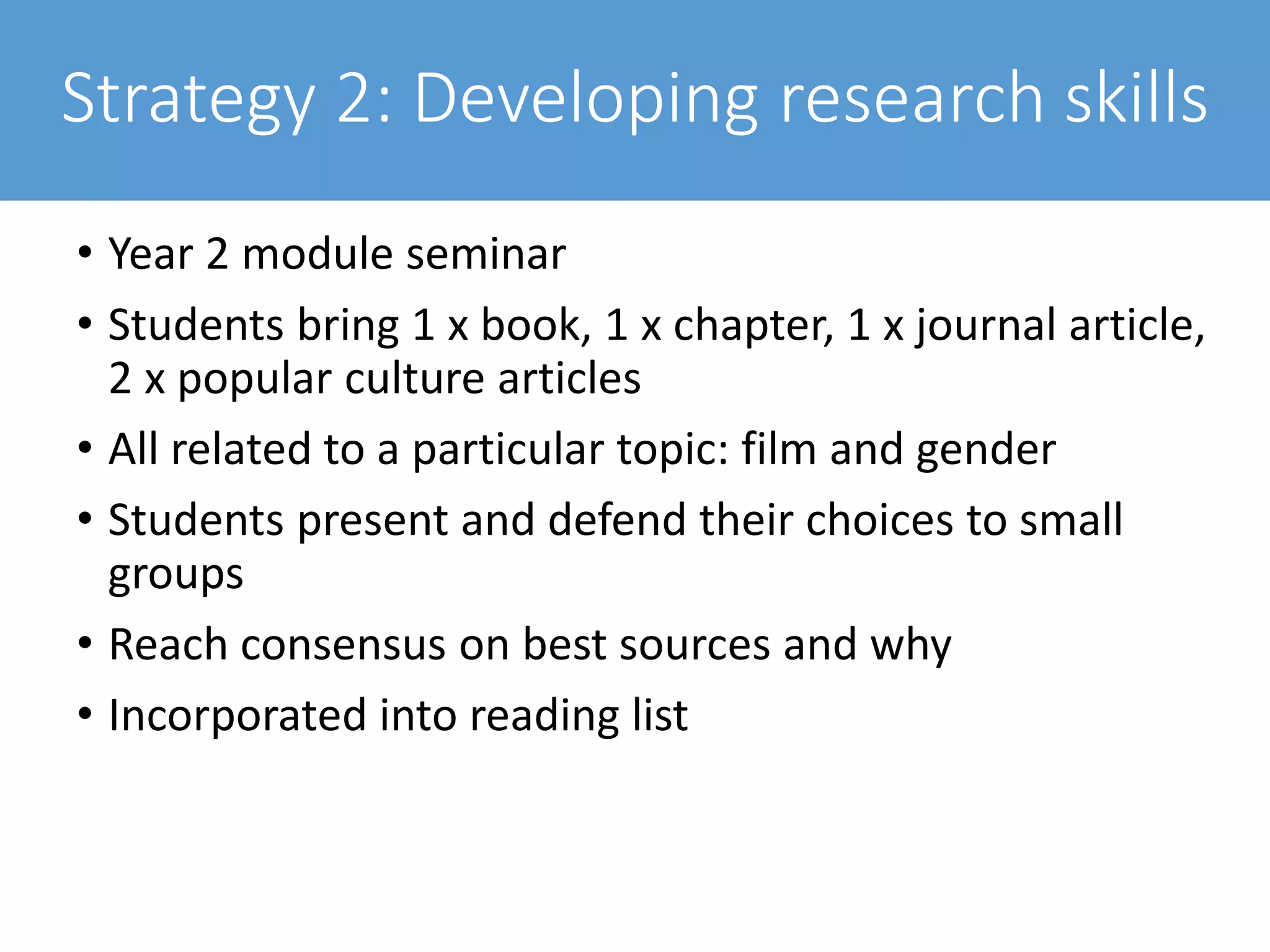 Strategy 2: Developing research skills
• Year 2 module seminar
• Students bring 1 x book, 1 x chapter, 1 x journal article,
2 x popular culture articles
• All related to a particular topic: film and gender
• Students present and defend their choices to small
groups
• Reach consensus on best sources and why
• Incorporated into reading list
 
