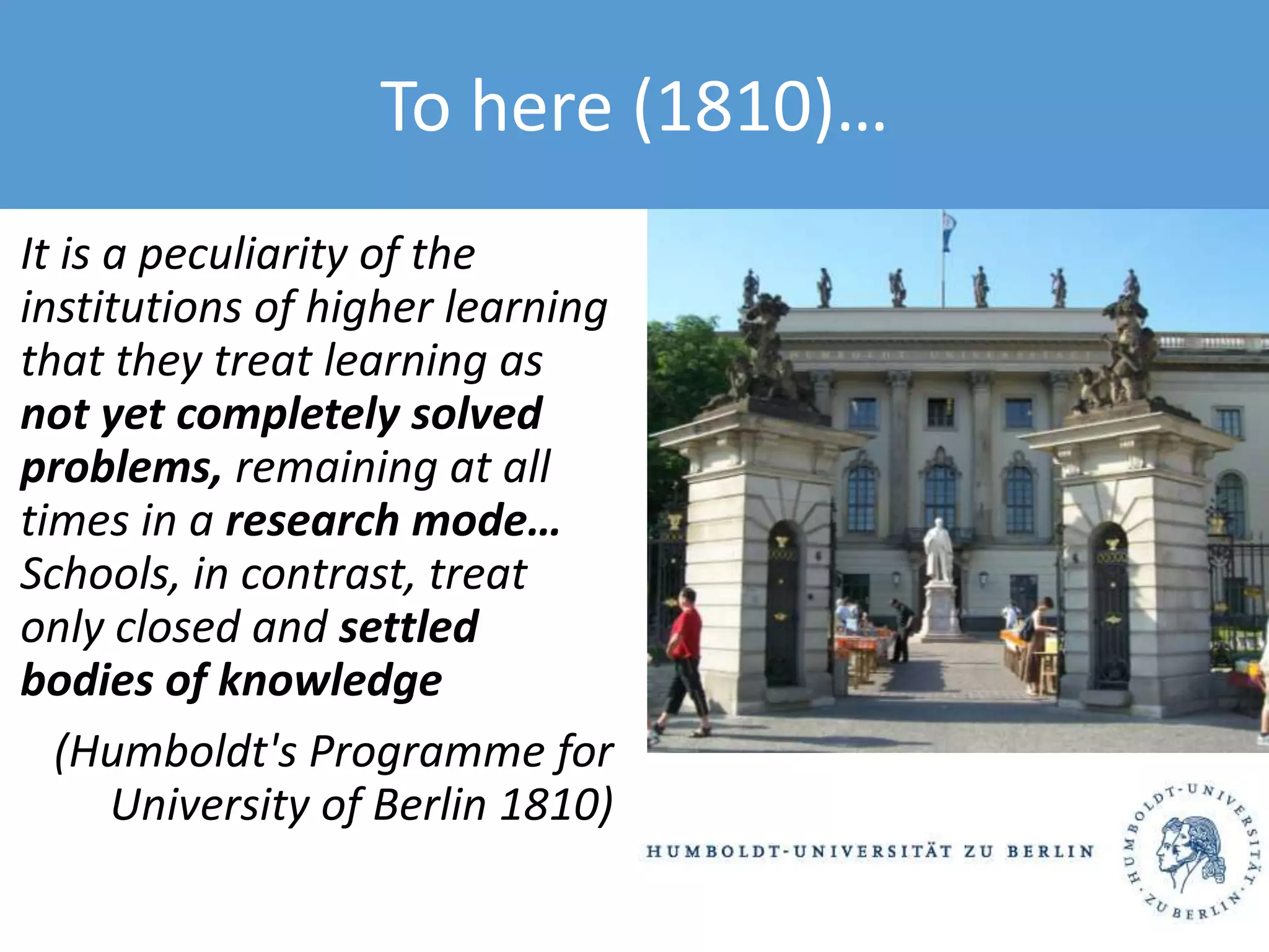 It is a peculiarity of the
institutions of higher learning
that they treat learning as
not yet completely solved
problems, remaining at all
times in a research mode…
Schools, in contrast, treat
only closed and settled
bodies of knowledge
(Humboldt's Programme for
University of Berlin 1810)
To here (1810)…
 