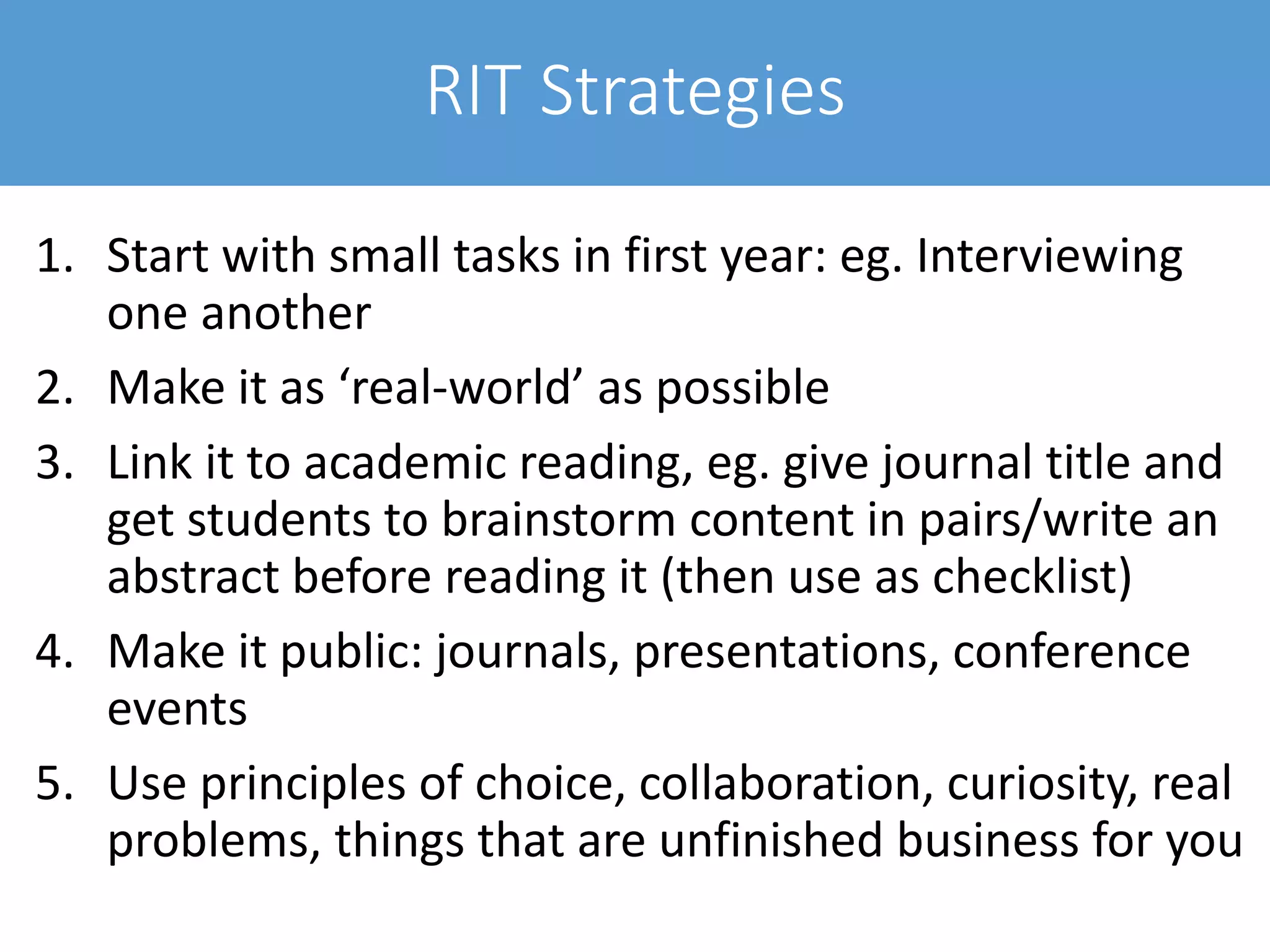 RIT Strategies
1. Start with small tasks in first year: eg. Interviewing
one another
2. Make it as ‘real-world’ as possible
3. Link it to academic reading, eg. give journal title and
get students to brainstorm content in pairs/write an
abstract before reading it (then use as checklist)
4. Make it public: journals, presentations, conference
events
5. Use principles of choice, collaboration, curiosity, real
problems, things that are unfinished business for you
 
