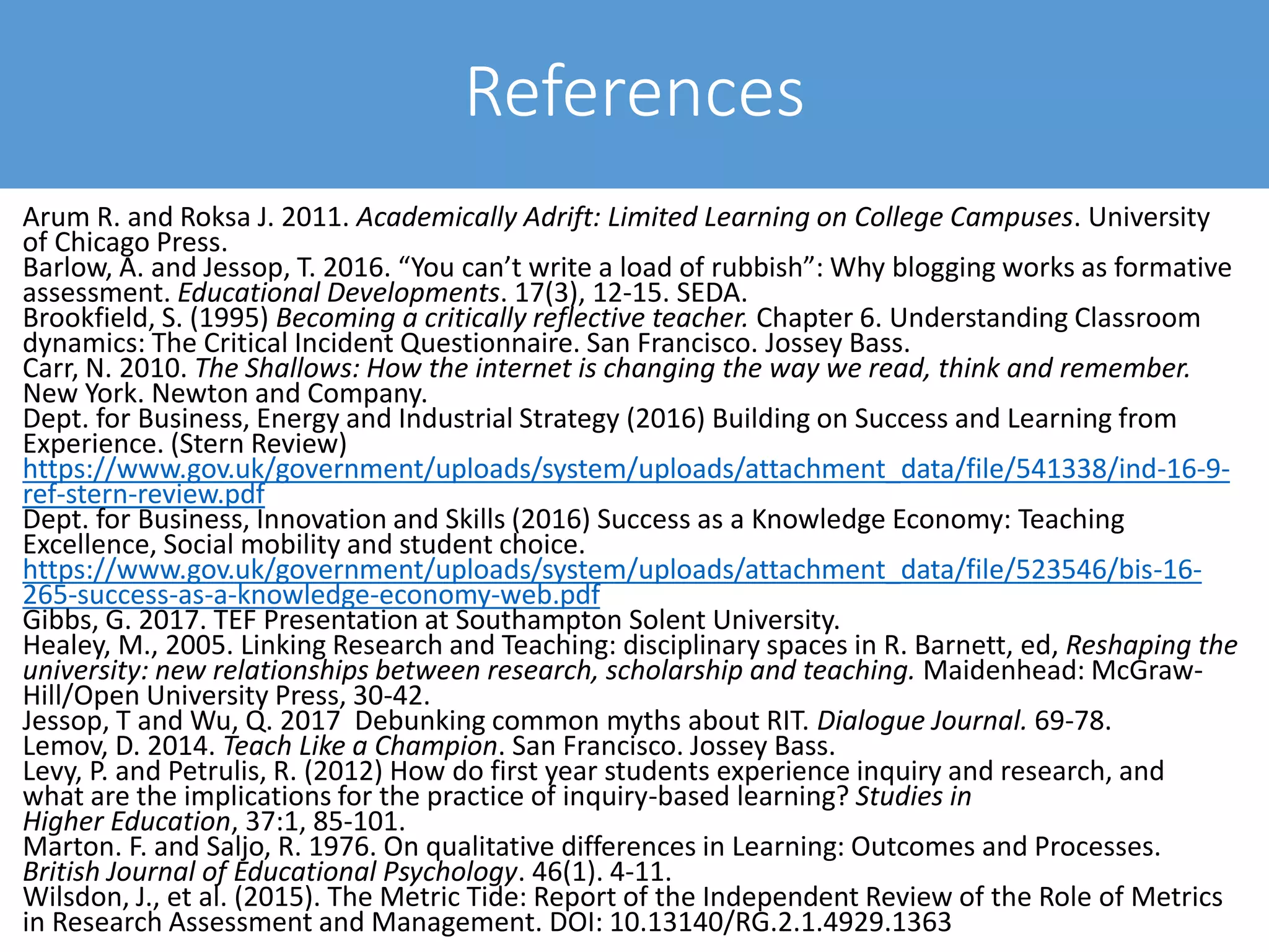 Arum R. and Roksa J. 2011. Academically Adrift: Limited Learning on College Campuses. University
of Chicago Press.
Barlow, A. and Jessop, T. 2016. “You can’t write a load of rubbish”: Why blogging works as formative
assessment. Educational Developments. 17(3), 12-15. SEDA.
Brookfield, S. (1995) Becoming a critically reflective teacher. Chapter 6. Understanding Classroom
dynamics: The Critical Incident Questionnaire. San Francisco. Jossey Bass.
Carr, N. 2010. The Shallows: How the internet is changing the way we read, think and remember.
New York. Newton and Company.
Dept. for Business, Energy and Industrial Strategy (2016) Building on Success and Learning from
Experience. (Stern Review)
https://www.gov.uk/government/uploads/system/uploads/attachment_data/file/541338/ind-16-9-
ref-stern-review.pdf
Dept. for Business, Innovation and Skills (2016) Success as a Knowledge Economy: Teaching
Excellence, Social mobility and student choice.
https://www.gov.uk/government/uploads/system/uploads/attachment_data/file/523546/bis-16-
265-success-as-a-knowledge-economy-web.pdf
Gibbs, G. 2017. TEF Presentation at Southampton Solent University.
Healey, M., 2005. Linking Research and Teaching: disciplinary spaces in R. Barnett, ed, Reshaping the
university: new relationships between research, scholarship and teaching. Maidenhead: McGraw-
Hill/Open University Press, 30-42.
Jessop, T and Wu, Q. 2017 Debunking common myths about RIT. Dialogue Journal. 69-78.
Lemov, D. 2014. Teach Like a Champion. San Francisco. Jossey Bass.
Levy, P. and Petrulis, R. (2012) How do first year students experience inquiry and research, and
what are the implications for the practice of inquiry-based learning? Studies in
Higher Education, 37:1, 85-101.
Marton. F. and Saljo, R. 1976. On qualitative differences in Learning: Outcomes and Processes.
British Journal of Educational Psychology. 46(1). 4-11.
Wilsdon, J., et al. (2015). The Metric Tide: Report of the Independent Review of the Role of Metrics
in Research Assessment and Management. DOI: 10.13140/RG.2.1.4929.1363
References
 