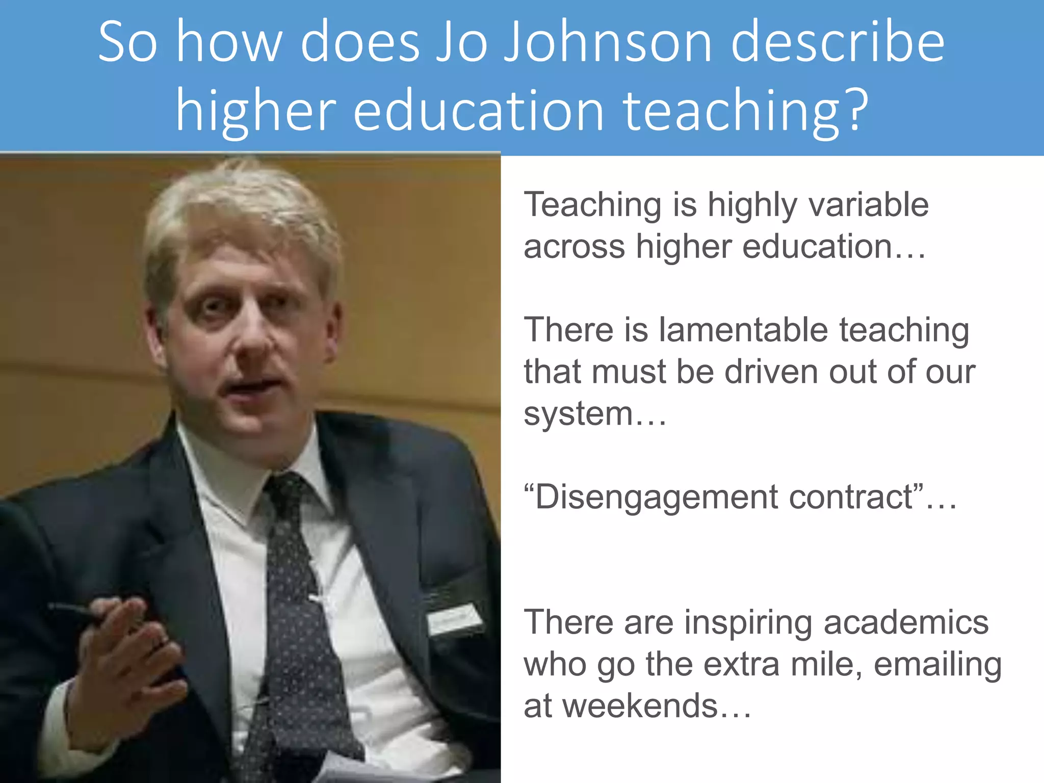 So how does Jo Johnson describe
higher education teaching?
Teaching is highly variable
across higher education…
There is lamentable teaching
that must be driven out of our
system…
“Disengagement contract”…
There are inspiring academics
who go the extra mile, emailing
at weekends…
 