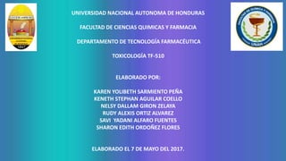 UNIVERSIDAD NACIONAL AUTONOMA DE HONDURAS
FACULTAD DE CIENCIAS QUIMICAS Y FARMACIA
DEPARTAMENTO DE TECNOLOGÍA FARMACÉUTICA
TOXICOLOGÍA TF-510
ELABORADO POR:
KAREN YOLIBETH SARMIENTO PEÑA
KENETH STEPHAN AGUILAR COELLO
NELSY DALLAM GIRON ZELAYA
RUDY ALEXIS ORTIZ ALVAREZ
SAVI YADANI ALFARO FUENTES
SHARON EDITH ORDOÑEZ FLORES
ELABORADO EL 7 DE MAYO DEL 2017.
 