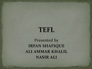 Presented by
IRFAN SHAFIQUE
ALI AMMAR KHALIL
NASIR ALI
TEFL
 