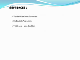 Refrences :

 + The British Council website

 + MyEnglishPages.com

 + TEYL 2011 – 2012 Booklet
 