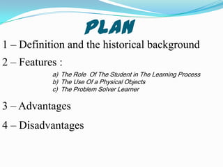 Plan
1 – Definition and the historical background
2 – Features :
           a) The Role Of The Student in The Learning Process
           b) The Use Of a Physical Objects
           c) The Problem Solver Learner

3 – Advantages
4 – Disadvantages
 