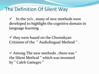 The Definition Of Silent Way
  In the 70’s , many of new motheds were
 developed to highlight the cognitive demain in
 language learning .

  they were based on the Chomskyan
 Critisism of the ‘’ Audiolingual Method ‘’ .

  Among The new methods , there was ‘’
 the Silent Method ‘’ which was invented
 by ‘’ Caleb Gattegro ‘’
 