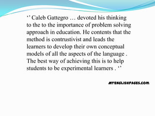 ‘’ Caleb Gattegro … devoted his thinking
to the to the importance of problem solving
approach in education. He contents that the
method is contrustivist and leads the
learners to develop their own conceptual
models of all the aspects of the language .
The best way of achieving this is to help
students to be experimental learners . ‘’

                                 Myenglishpages.com
 